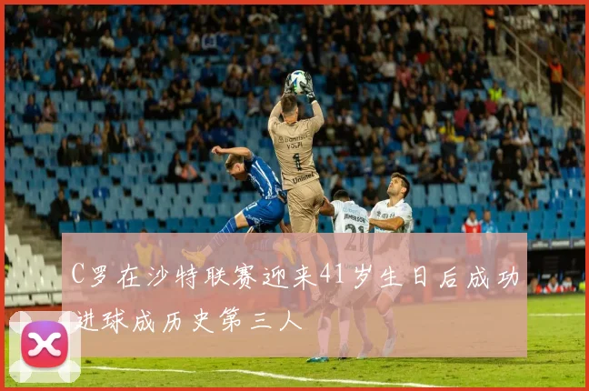 C罗在沙特联赛迎来41岁生日后成功进球成历史第三人
