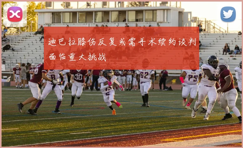 迪巴拉膝伤反复或需手术续约谈判面临重大挑战