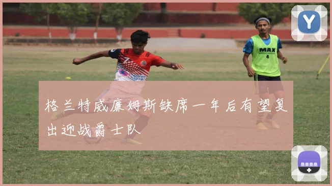 格兰特威廉姆斯缺席一年后有望复出迎战爵士队