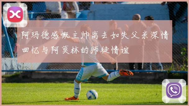 阿玛德感慨主帅离去如失父亲深情回忆与阿莫林的师徒情谊