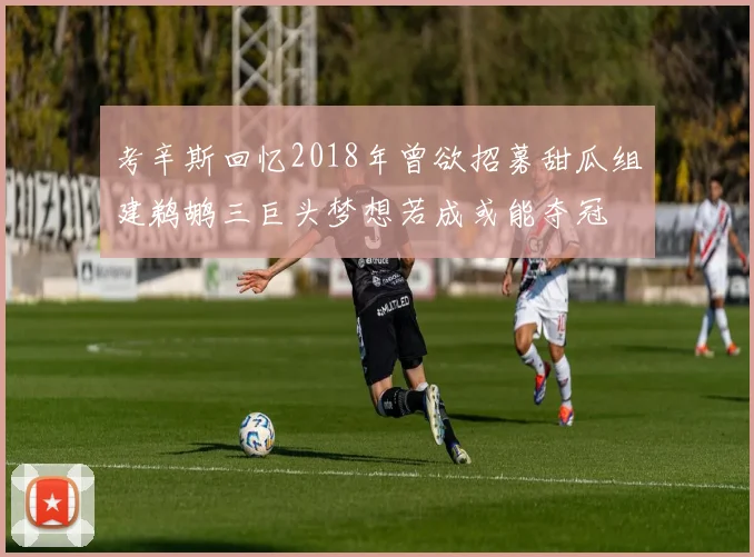 考辛斯回忆2018年曾欲招募甜瓜组建鹈鹕三巨头梦想若成或能夺冠