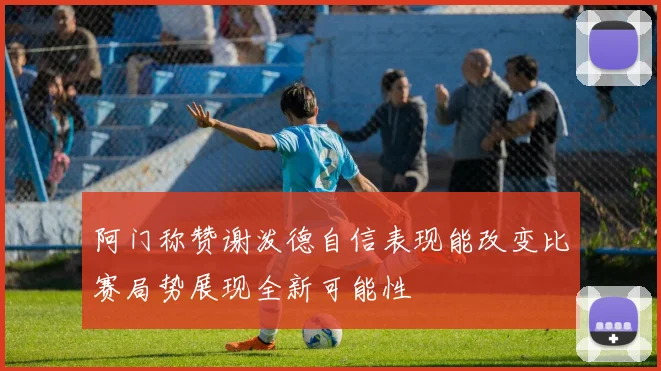 阿门称赞谢泼德自信表现能改变比赛局势展现全新可能性