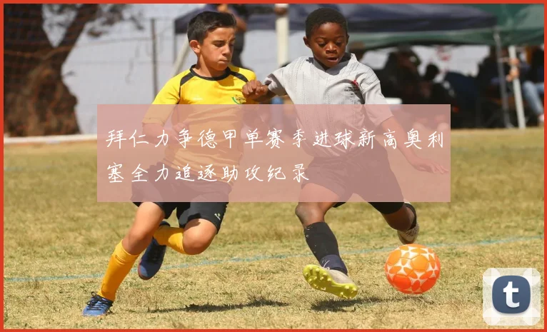 拜仁力争德甲单赛季进球新高奥利塞全力追逐助攻纪录