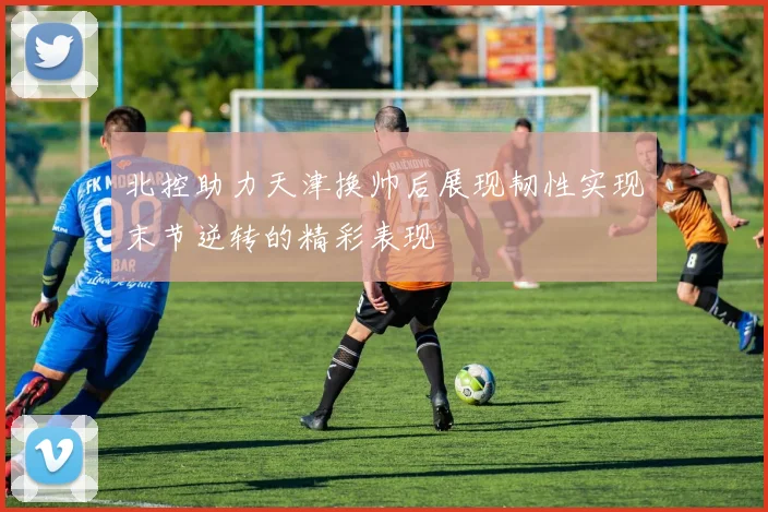 北控助力天津换帅后展现韧性实现末节逆转的精彩表现