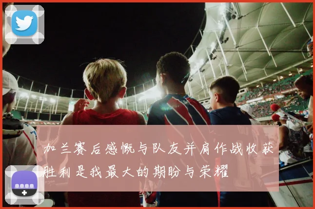 加兰赛后感慨与队友并肩作战收获胜利是我最大的期盼与荣耀