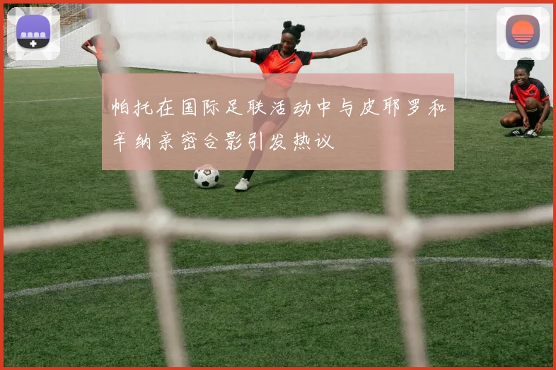 帕托在国际足联活动中与皮耶罗和辛纳亲密合影引发热议