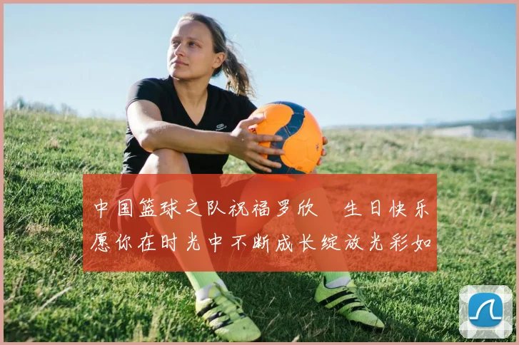 中国篮球之队祝福罗欣棫生日快乐愿你在时光中不断成长绽放光彩如棫树般挺拔
