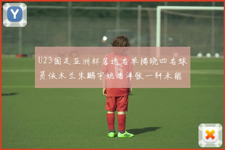 U23国足亚洲杯落选名单揭晓四名球员依木兰朱鹏宇姚浩洋张一轩未能入选