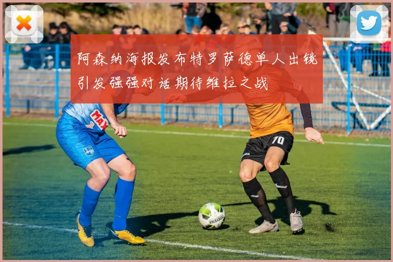 阿森纳海报发布特罗萨德单人出镜引发强强对话期待维拉之战