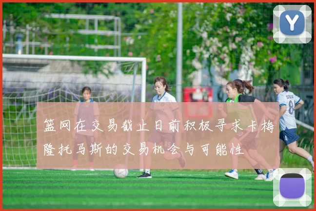 篮网在交易截止日前积极寻求卡梅隆托马斯的交易机会与可能性