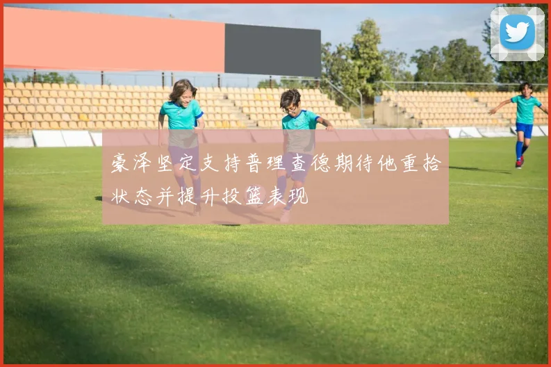 豪泽坚定支持普理查德期待他重拾状态并提升投篮表现