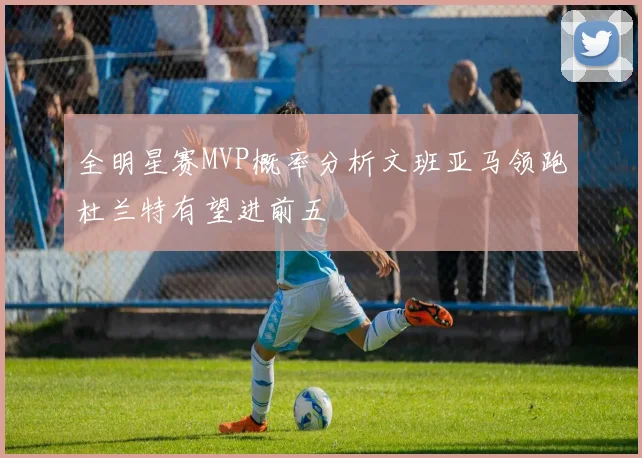全明星赛MVP概率分析文班亚马领跑杜兰特有望进前五