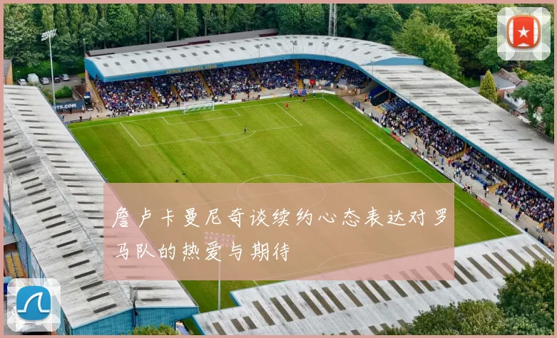 詹卢卡曼尼奇谈续约心态表达对罗马队的热爱与期待