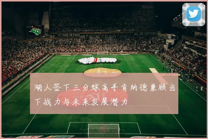 湖人签下三分球高手肯纳德兼顾当下战力与未来发展潜力