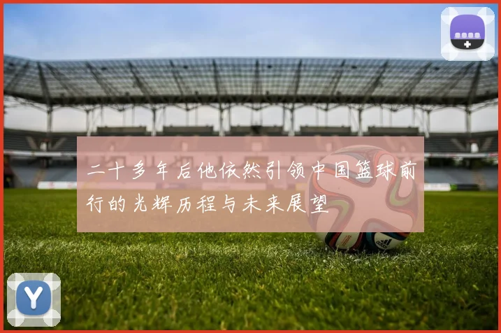 二十多年后他依然引领中国篮球前行的光辉历程与未来展望