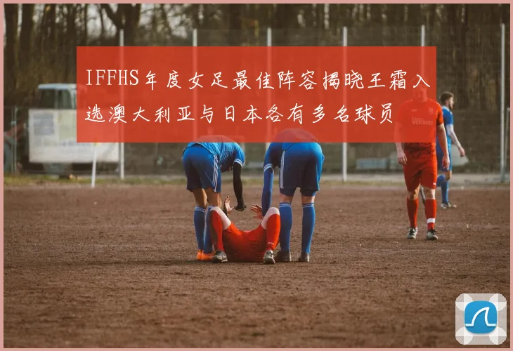IFFHS年度女足最佳阵容揭晓王霜入选澳大利亚与日本各有多名球员