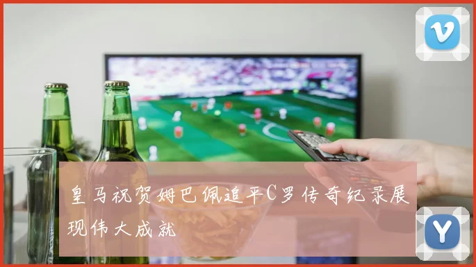 皇马祝贺姆巴佩追平C罗传奇纪录展现伟大成就