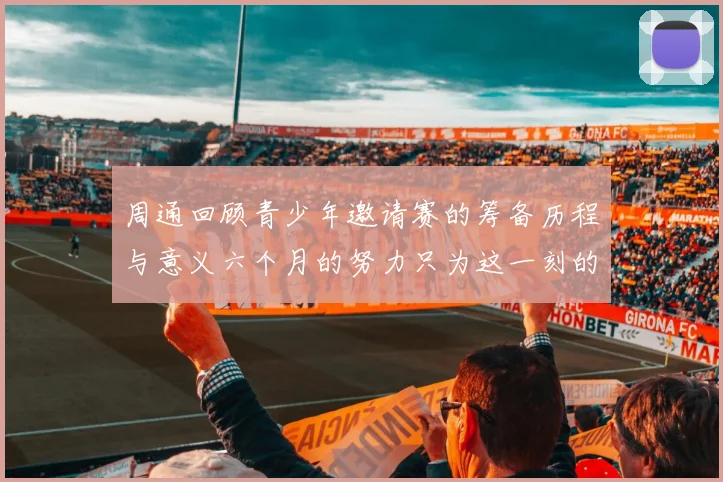周通回顾青少年邀请赛的筹备历程与意义六个月的努力只为这一刻的精彩