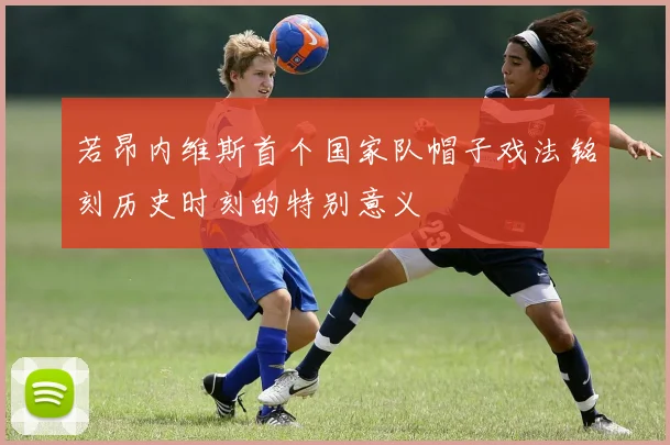 若昂内维斯首个国家队帽子戏法铭刻历史时刻的特别意义