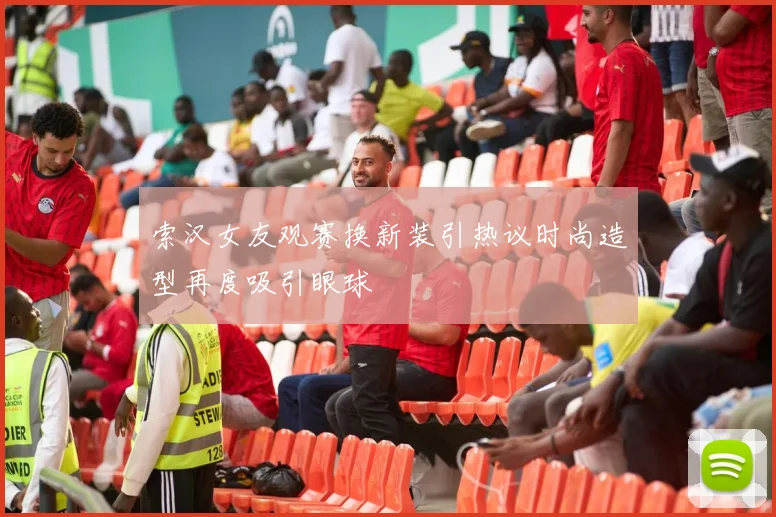 索汉女友观赛换新装引热议时尚造型再度吸引眼球