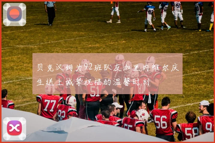 贝克汉姆为92班队友加里内维尔庆生送上诚挚祝福的温馨时刻