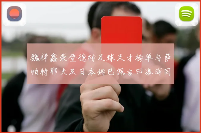 魏祥鑫荣登德转足球天才榜单与萨帕特耶夫及日本姆巴佩吉田凑海同列