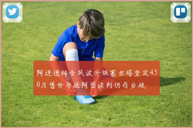 阿连德转会风波升级塞尔塔坚定450万售价与迈阿密谈判仍存分歧