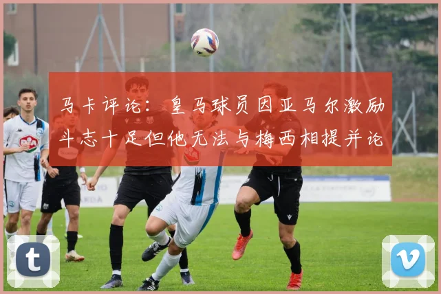 马卡评论：皇马球员因亚马尔激励斗志十足但他无法与梅西相提并论