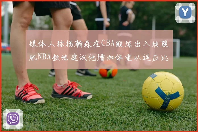 媒体人称杨瀚森在CBA锻炼出八块腹肌NBA教练建议他增加体重以适应比赛