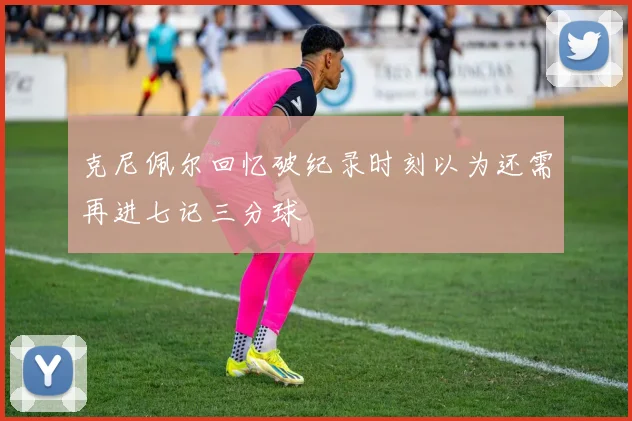 克尼佩尔回忆破纪录时刻以为还需再进七记三分球